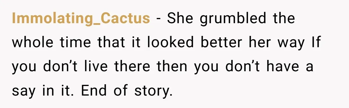 Immolating_Cactus − She grumbled the whole time that it looked better her way If you don’t live there then you don’t have a say in it. End of story.