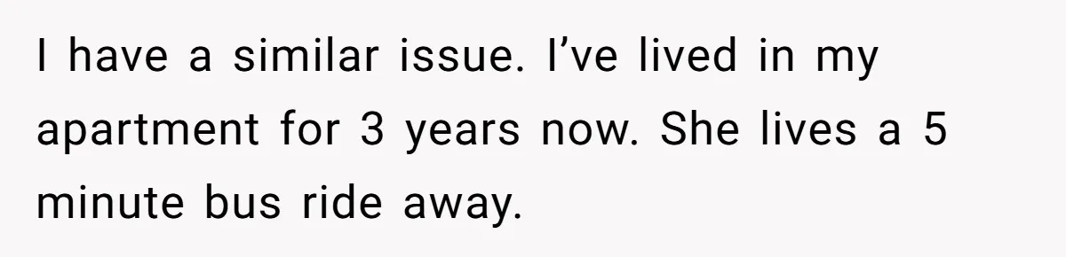 I have a similar issue. I’ve lived in my apartment for 3 years now. She lives a 5 minute bus ride away.