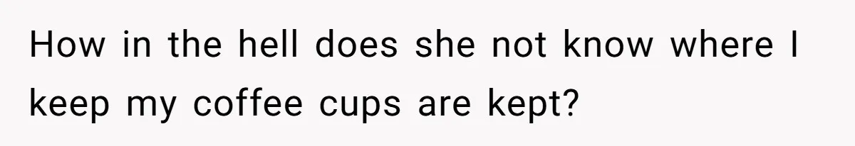 How in the hell does she not know where I keep my coffee cups are kept?