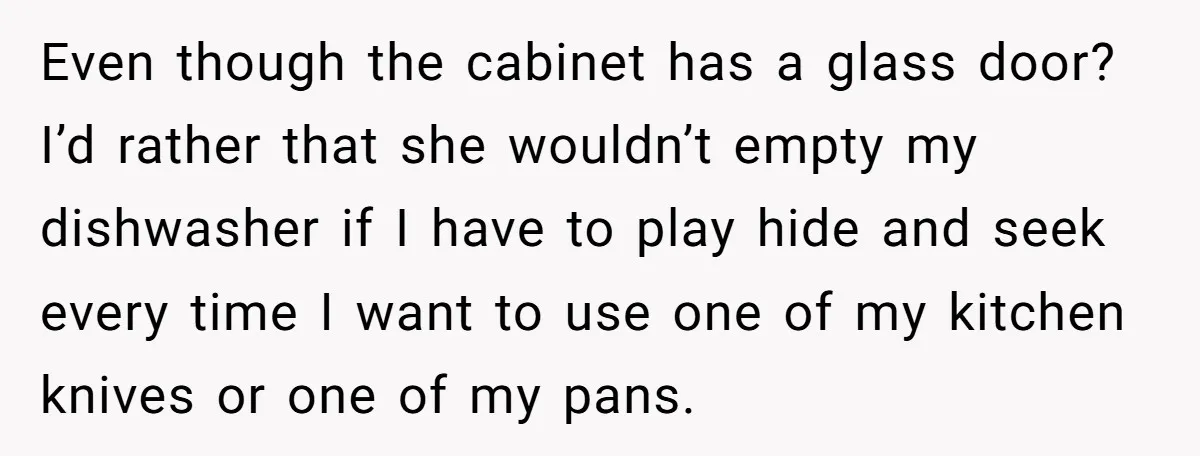 Even though the cabinet has a glass door? I’d rather that she wouldn’t empty my dishwasher if I have to play hide and seek every time I want to use...