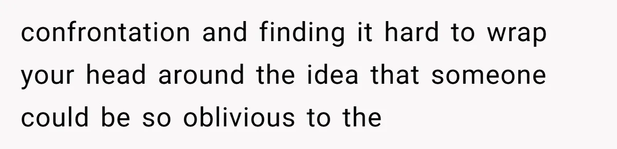 confrontation and finding it hard to wrap your head around the idea that someone could be so oblivious to the