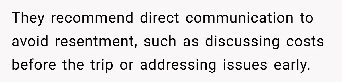 They recommend direct communication to avoid resentment, such as discussing costs before the trip or addressing issues early.