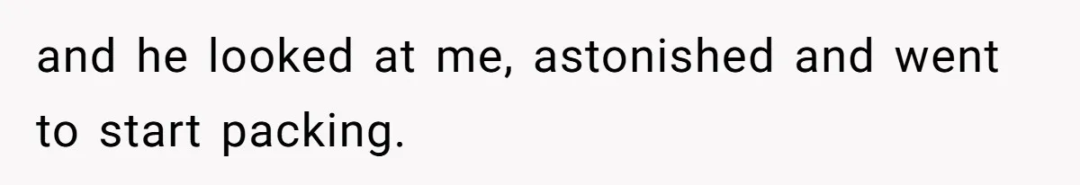 and he looked at me, astonished and went to start packing.