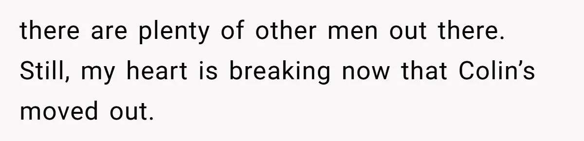 there are plenty of other men out there. Still, my heart is breaking now that Colin’s moved out.