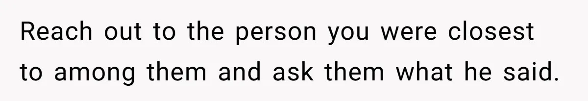 Reach out to the person you were closest to among them and ask them what he said.
