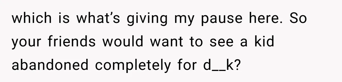 which is what’s giving my pause here. So your friends would want to see a kid abandoned completely for d__k?