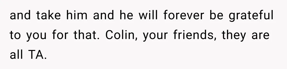 and take him and he will forever be grateful to you for that. Colin, your friends, they are all TA.