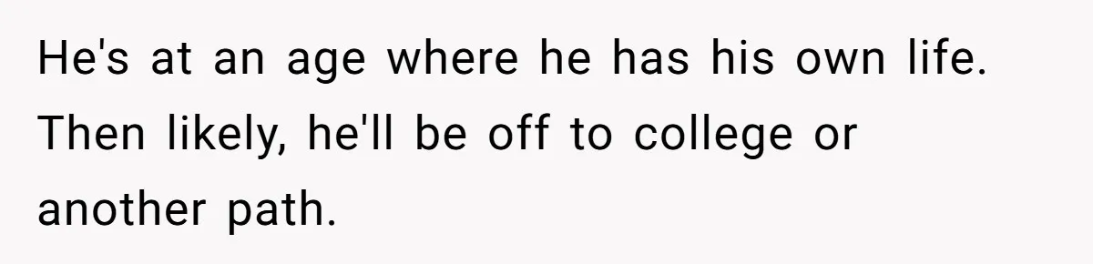 He's at an age where he has his own life. Then likely, he'll be off to college or another path.
