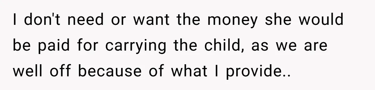 Husband Stunned After Wife Secretly Signs Up To Be Surrogate Without Telling Him I don't need or want the money she would be paid for carrying the child, as we are well off because of what I provide..