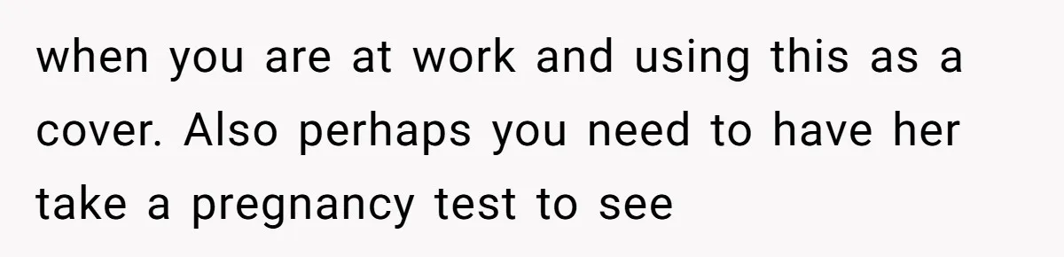 Husband Stunned After Wife Secretly Signs Up To Be Surrogate Without Telling Him when you are at work and using this as a cover. Also perhaps you need to have her take a pregnancy test to see