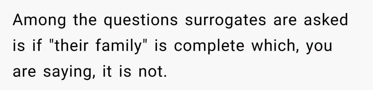 Husband Stunned After Wife Secretly Signs Up To Be Surrogate Without Telling Him Among the questions surrogates are asked is if "their family" is complete which, you are saying, it is not.
