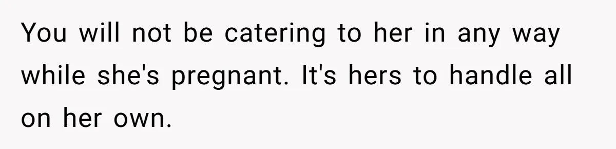 Husband Stunned After Wife Secretly Signs Up To Be Surrogate Without Telling Him You will not be catering to her in any way while she's pregnant. It's hers to handle all on her own.