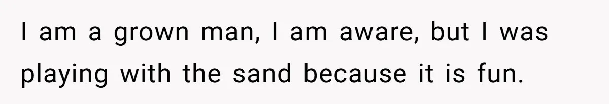 I am a grown man, I am aware, but I was playing with the sand because it is fun.