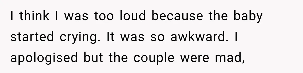 I think I was too loud because the baby started crying. It was so awkward. I apologised but the couple were mad,