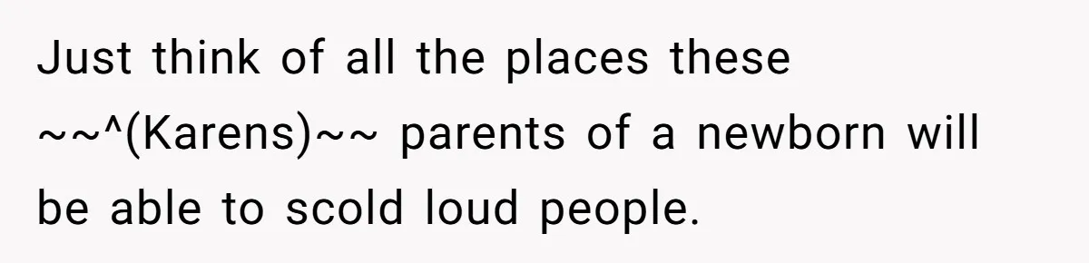 Just think of all the places these ~~^(Karens)~~ parents of a newborn will be able to scold loud people.