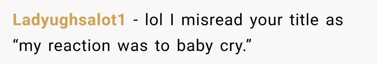 Ladyughsalot1 − lol I misread your title as “my reaction was to baby cry.”