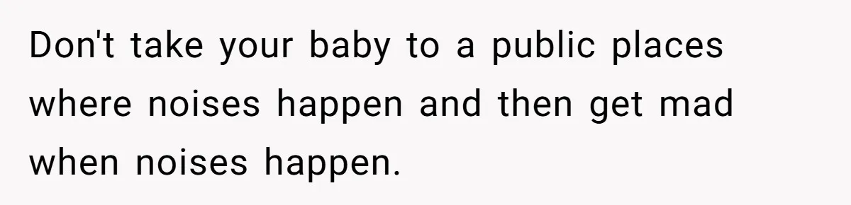 Don't take your baby to a public places where noises happen and then get mad when noises happen.