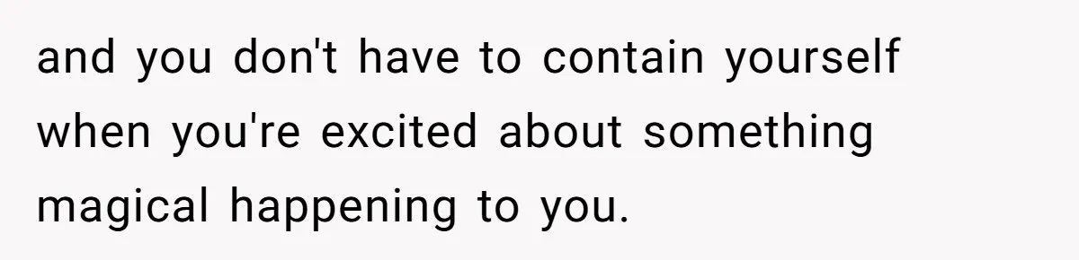 and you don't have to contain yourself when you're excited about something magical happening to you.