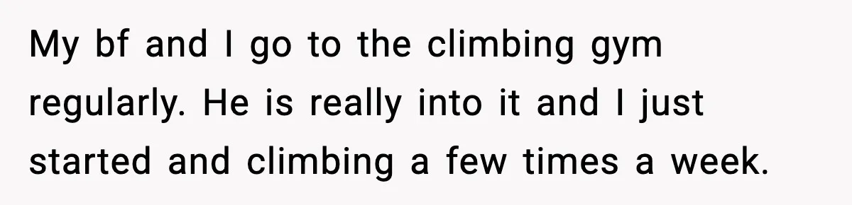 My bf and I go to the climbing gym regularly. He is really into it and I just started and climbing a few times a week.