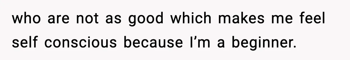 who are not as good which makes me feel self conscious because I’m a beginner.