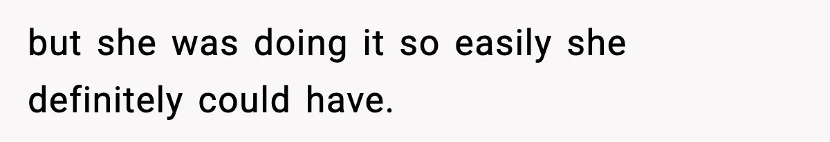 but she was doing it so easily she definitely could have.