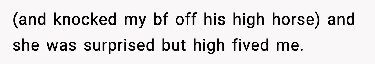 (and knocked my bf off his high horse) and she was surprised but high fived me.
