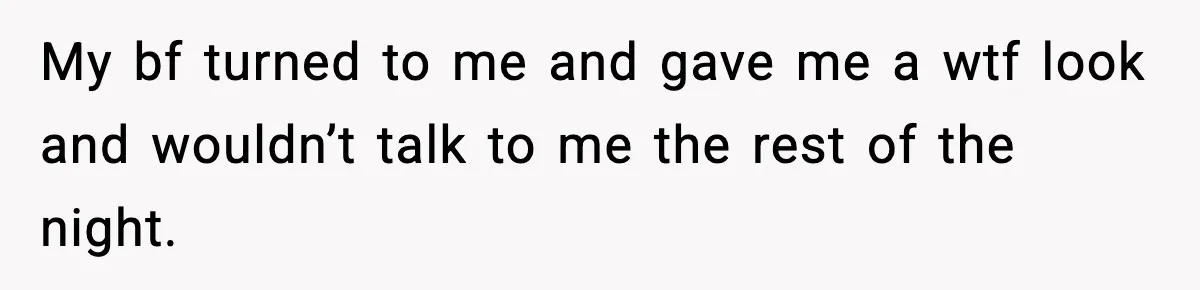 My bf turned to me and gave me a wtf look and wouldn’t talk to me the rest of the night.
