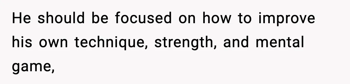 He should be focused on how to improve his own technique, strength, and mental game,