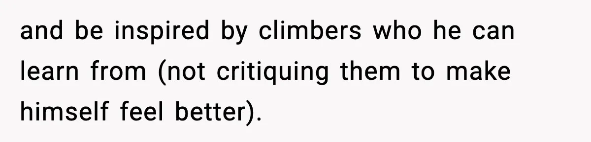 and be inspired by climbers who he can learn from (not critiquing them to make himself feel better).