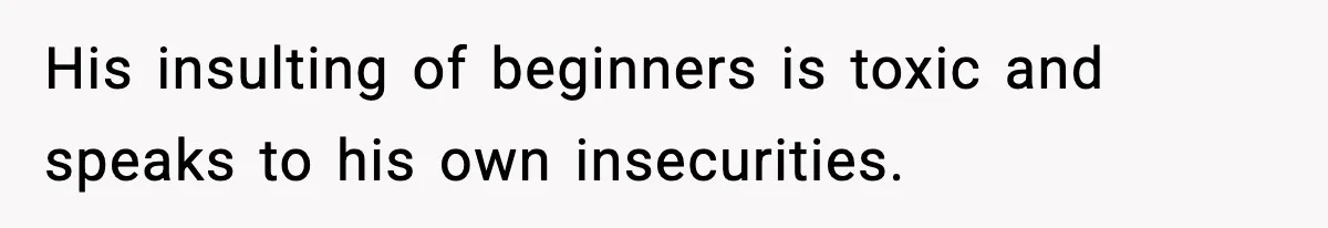 His insulting of beginners is toxic and speaks to his own insecurities.