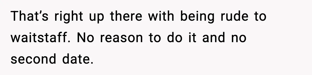 That’s right up there with being rude to waitstaff. No reason to do it and no second date.