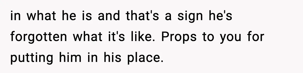 in what he is and that's a sign he's forgotten what it's like. Props to you for putting him in his place.