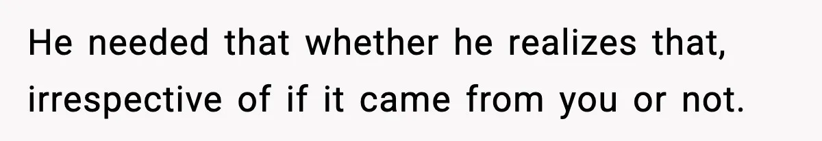 He needed that whether he realizes that, irrespective of if it came from you or not.