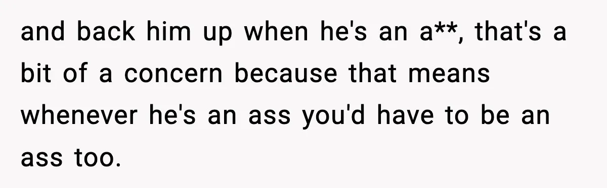and back him up when he's an a**, that's a bit of a concern because that means whenever he's an ass you'd have to be an ass too.