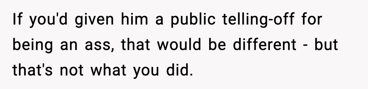 If you'd given him a public telling-off for being an ass, that would be different - but that's not what you did.