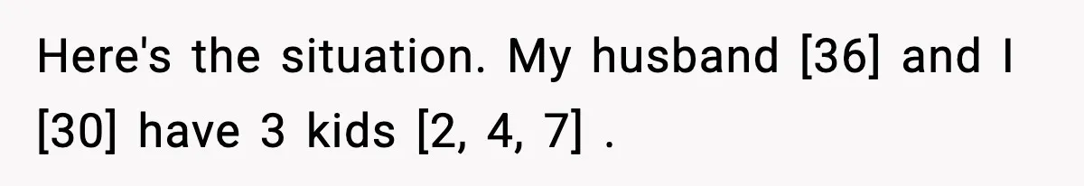 Here's the situation. My husband [36] and I [30] have 3 kids [2, 4, 7] .