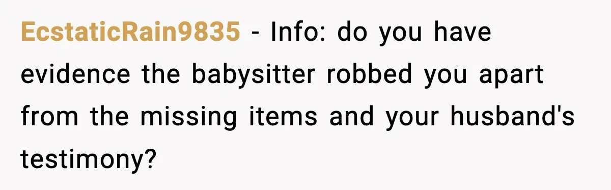 Husband Cancels Wife’s Ticket To Stop Her From Attending Sister’s Wedding, She Drives Anyway EcstaticRain9835 − Info: do you have evidence the babysitter robbed you apart from the missing items and your husband's testimony?
