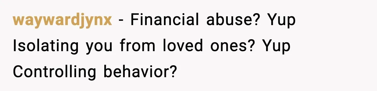 Husband Cancels Wife’s Ticket To Stop Her From Attending Sister’s Wedding, She Drives Anyway waywardjynx − Financial abuse? Yup Isolating you from loved ones? Yup Controlling behavior?