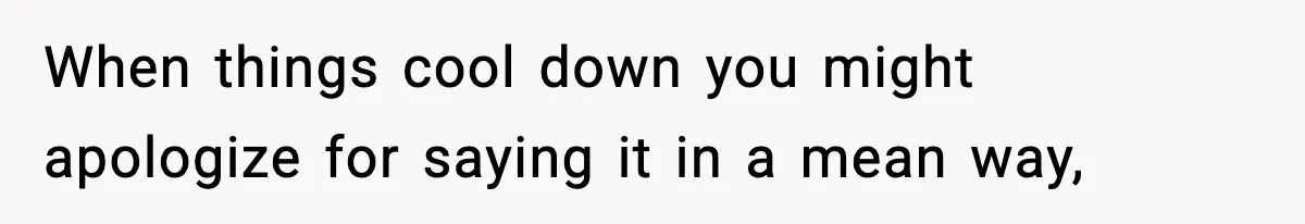 When things cool down you might apologize for saying it in a mean way,