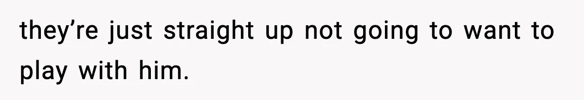 they’re just straight up not going to want to play with him.