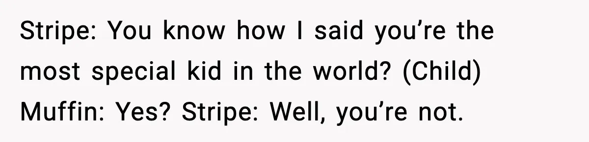Stripe: You know how I said you’re the most special kid in the world? (Child) Muffin: Yes? Stripe: Well, you’re not.
