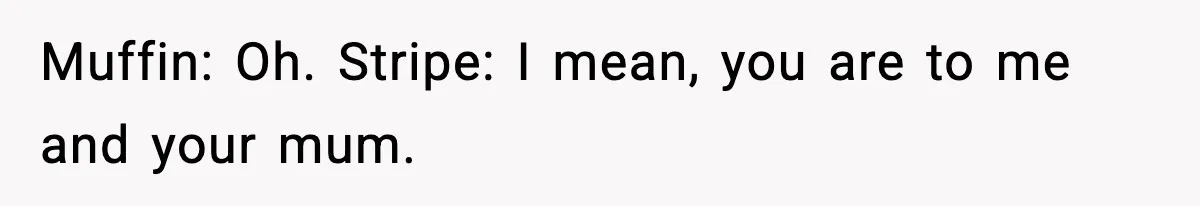 Muffin: Oh. Stripe: I mean, you are to me and your mum.