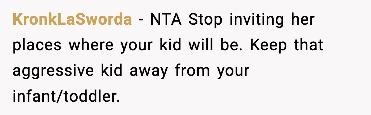 KronkLaSworda − NTA Stop inviting her places where your kid will be. Keep that aggressive kid away from your infant/toddler.
