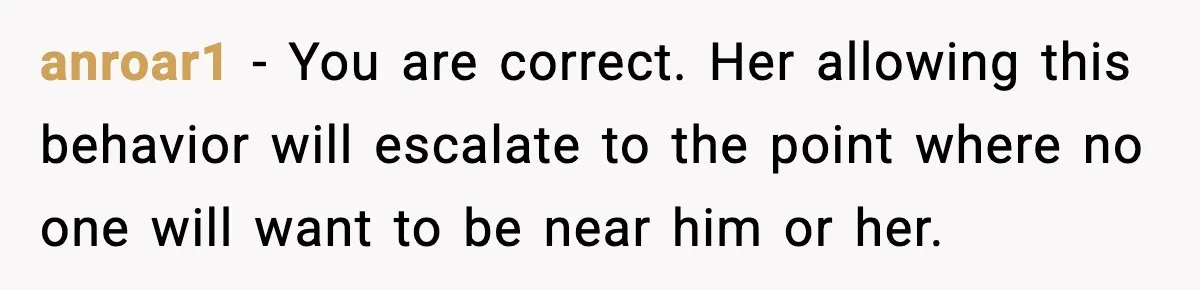 anroar1 − You are correct. Her allowing this behavior will escalate to the point where no one will want to be near him or her.