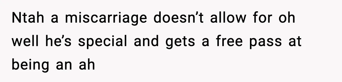 Ntah a miscarriage doesn’t allow for oh well he’s special and gets a free pass at being an ah