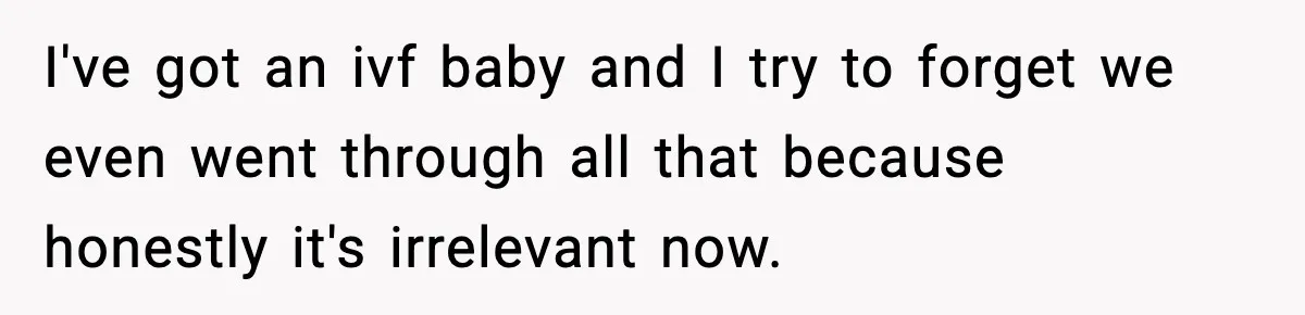I've got an ivf baby and I try to forget we even went through all that because honestly it's irrelevant now.