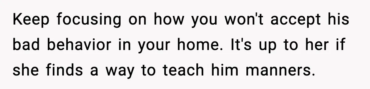 Keep focusing on how you won't accept his bad behavior in your home. It's up to her if she finds a way to teach him manners.