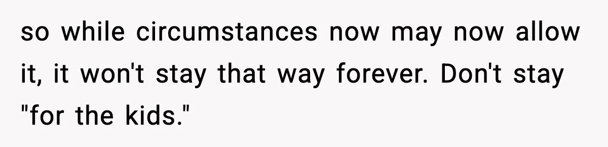 so while circumstances now may now allow it, it won't stay that way forever. Don't stay "for the kids."
