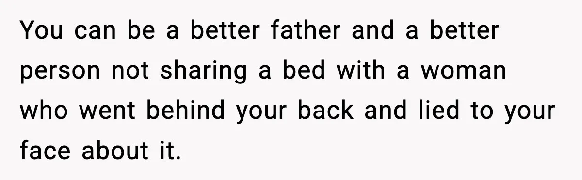 You can be a better father and a better person not sharing a bed with a woman who went behind your back and lied to your face about it.