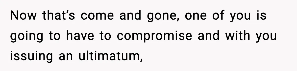 Now that’s come and gone, one of you is going to have to compromise and with you issuing an ultimatum,